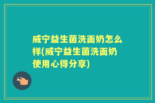 威宁益生菌洗面奶怎么样(威宁益生菌洗面奶使用心得分享) 威宁益生菌洗面奶怎么样(威宁益生菌洗面奶使用心得分享)