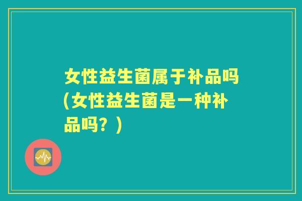 女性益生菌属于补品吗(女性益生菌是一种补品吗?) 女性益生菌属于补品吗(女性益生菌是一种补品吗?)