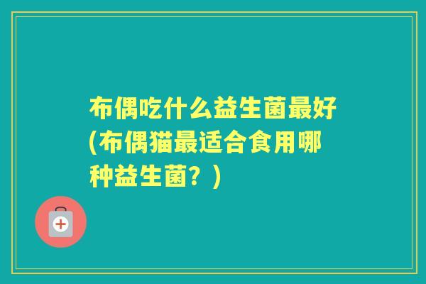 布偶吃什么益生菌好(布偶猫适合食用哪种益生菌?) 布偶吃什么益生菌好(布偶猫适合食用哪种益生菌?)