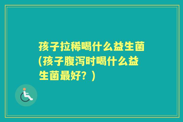 孩子拉稀喝什么益生菌(孩子时喝什么益生菌好?) 孩子拉稀喝什么益生菌(孩子时喝什么益生菌好?)