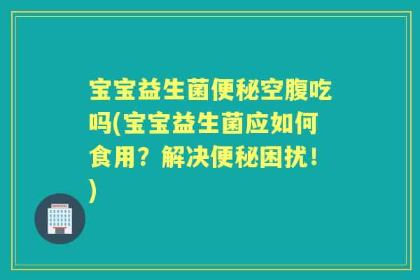 宝宝益生菌空腹吃吗(宝宝益生菌应如何食用？解决困扰！)