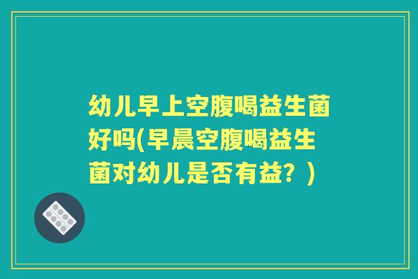 幼儿早上空腹喝益生菌好吗(早晨空腹喝益生菌对幼儿是否有益？)