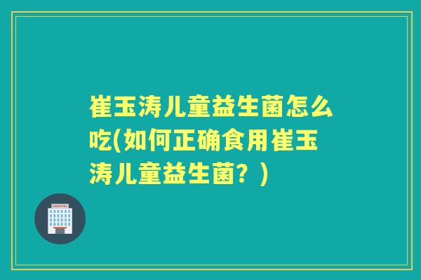 崔玉涛儿童益生菌怎么吃(如何正确食用崔玉涛儿童益生菌?) 崔玉涛儿童益生菌怎么吃(如何正确食用崔玉涛儿童益生菌?)