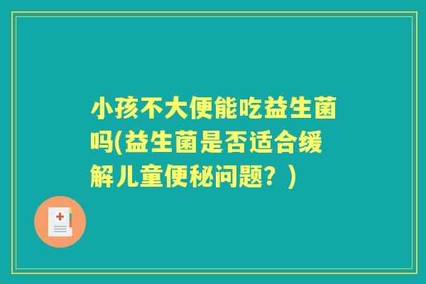 小孩不大便能吃益生菌吗(益生菌是否适合缓解儿童问题?) 小孩不大便能吃益生菌吗(益生菌是否适合缓解儿童问题?)