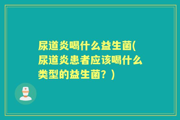 尿道炎喝什么益生菌(尿道炎患者应该喝什么类型的益生菌？)