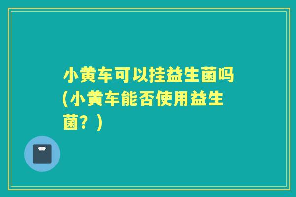 小黄车可以挂益生菌吗(小黄车能否使用益生菌?) 小黄车可以挂益生菌吗(小黄车能否使用益生菌?)