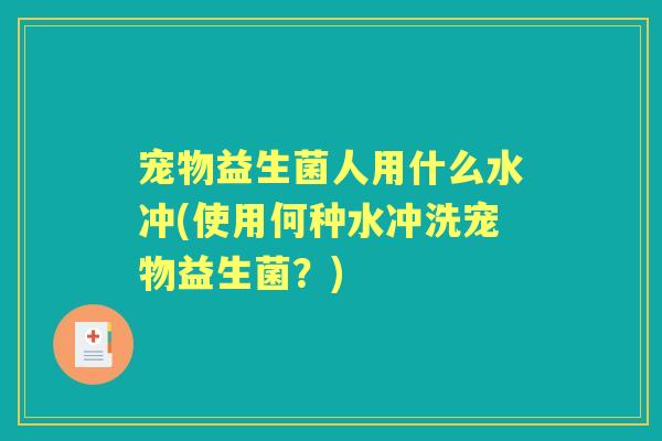 宠物益生菌人用什么水冲(使用何种水冲洗宠物益生菌?) 宠物益生菌人用什么水冲(使用何种水冲洗宠物益生菌?)