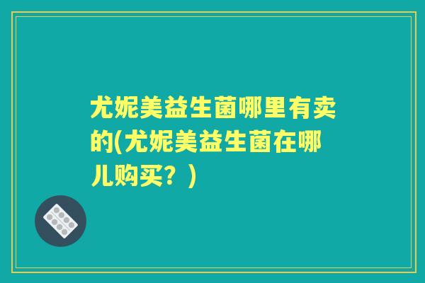 尤妮美益生菌哪里有卖的(尤妮美益生菌在哪儿购买?) 尤妮美益生菌哪里有卖的(尤妮美益生菌在哪儿购买?)