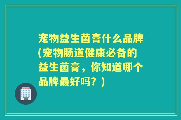 宠物益生菌膏什么品牌(宠物肠道健康必备的益生菌膏,你知道哪个品牌好吗?) 宠物益生菌膏什么品牌(宠物肠道健康必备的益生菌膏,你知道哪个品牌好吗?)