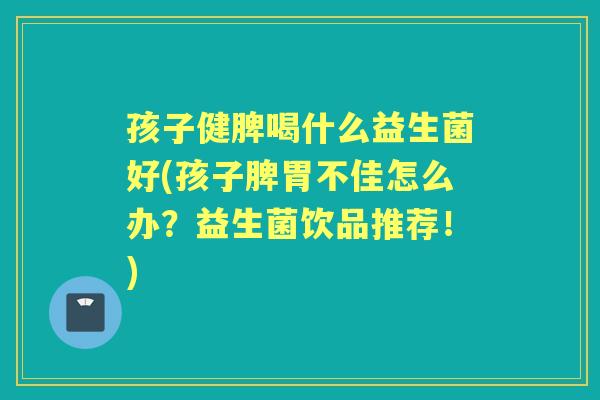 孩子健脾喝什么益生菌好(孩子脾胃不佳怎么办？益生菌饮品推荐！)