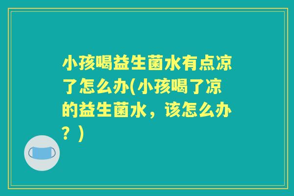 小孩喝益生菌水有点凉了怎么办(小孩喝了凉的益生菌水，该怎么办？)