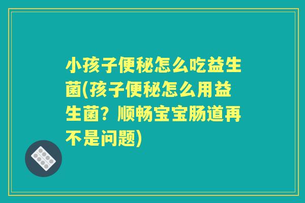小孩子怎么吃益生菌(孩子怎么用益生菌?顺畅宝宝肠道再不是问题) 小孩子怎么吃益生菌(孩子怎么用益生菌?顺畅宝宝肠道再不是问题)