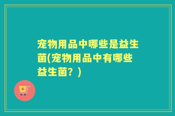 宠物用品中哪些是益生菌(宠物用品中有哪些益生菌?) 宠物用品中哪些是益生菌(宠物用品中有哪些益生菌?)