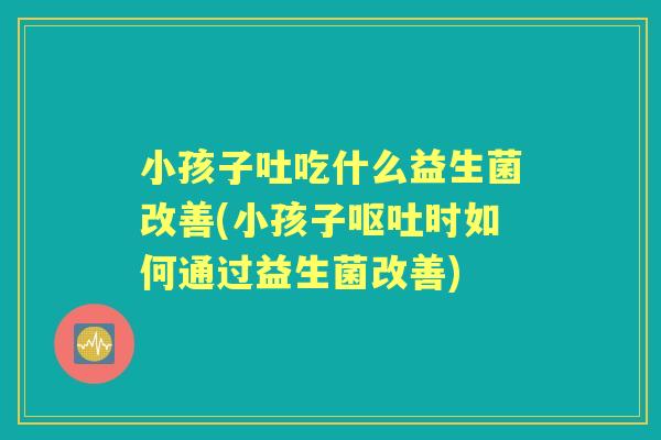 小孩子吐吃什么益生菌改善(小孩子时如何通过益生菌改善) 小孩子吐吃什么益生菌改善(小孩子时如何通过益生菌改善)