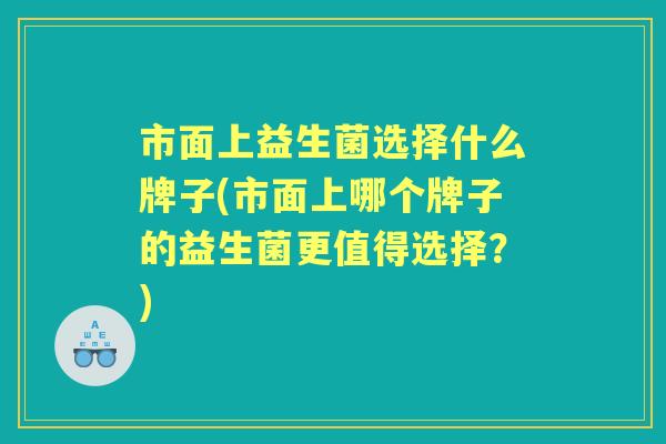 市面上益生菌选择什么牌子(市面上哪个牌子的益生菌更值得选择?) 市面上益生菌选择什么牌子(市面上哪个牌子的益生菌更值得选择?)