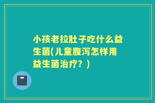 小孩老拉肚子吃什么益生菌(儿童怎样用益生菌?) 小孩老拉肚子吃什么益生菌(儿童怎样用益生菌?)