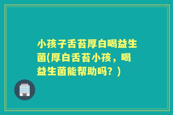 小孩子舌苔厚白喝益生菌(厚白舌苔小孩,喝益生菌能帮助吗?) 小孩子舌苔厚白喝益生菌(厚白舌苔小孩,喝益生菌能帮助吗?)