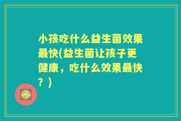 小孩吃什么益生菌效果快(益生菌让孩子更健康，吃什么效果快？)