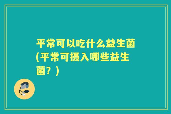 平常可以吃什么益生菌(平常可摄入哪些益生菌?) 平常可以吃什么益生菌(平常可摄入哪些益生菌?)