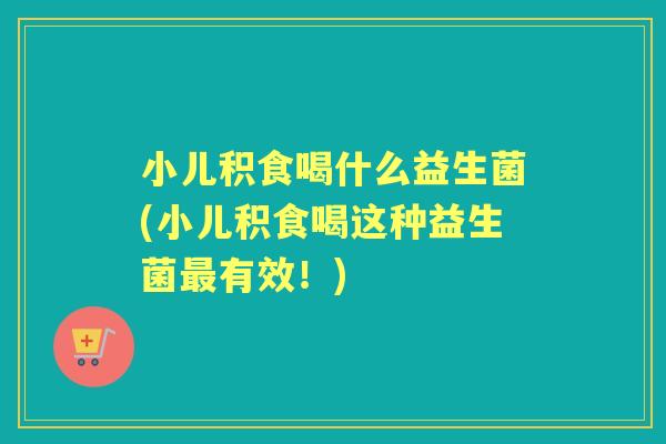 小儿积食喝什么益生菌(小儿积食喝这种益生菌有效!) 小儿积食喝什么益生菌(小儿积食喝这种益生菌有效!)