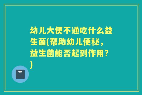 幼儿大便不通吃什么益生菌(帮助幼儿，益生菌能否起到作用？)