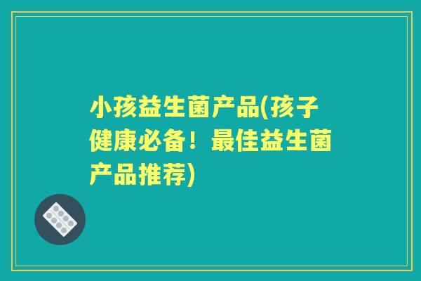小孩益生菌产品(孩子健康必备!佳益生菌产品推荐) 小孩益生菌产品(孩子健康必备!佳益生菌产品推荐)