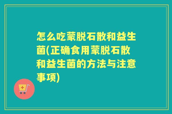怎么吃蒙脱石散和益生菌(正确食用蒙脱石散和益生菌的方法与注意事项)