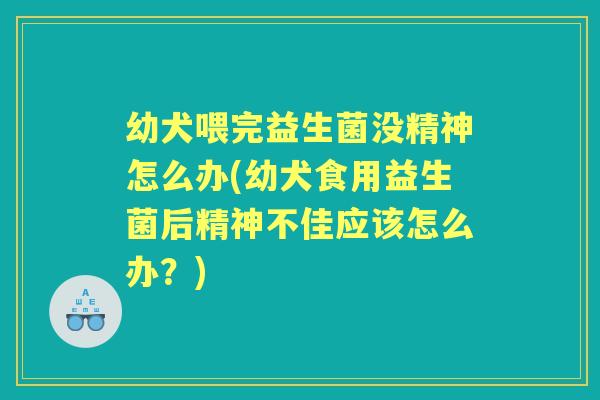 幼犬喂完益生菌没精神怎么办(幼犬食用益生菌后精神不佳应该怎么办？)