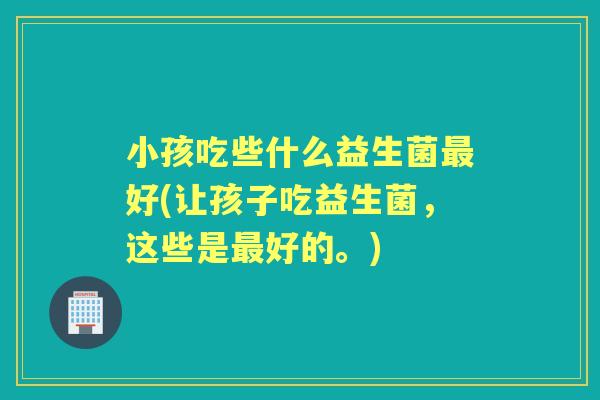 小孩吃些什么益生菌好(让孩子吃益生菌,这些是好的。) 小孩吃些什么益生菌好(让孩子吃益生菌,这些是好的。)