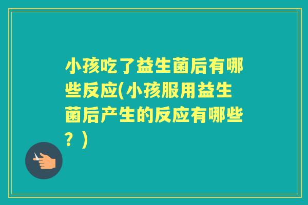 小孩吃了益生菌后有哪些反应(小孩服用益生菌后产生的反应有哪些?) 小孩吃了益生菌后有哪些反应(小孩服用益生菌后产生的反应有哪些?)