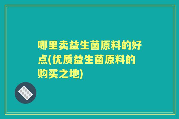 哪里卖益生菌原料的好点(优质益生菌原料的购买之地) 哪里卖益生菌原料的好点(优质益生菌原料的购买之地)