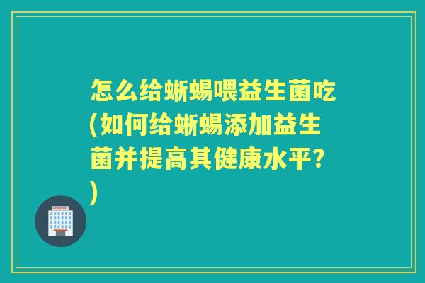 怎么给蜥蜴喂益生菌吃(如何给蜥蜴添加益生菌并提高其健康水平?) 怎么给蜥蜴喂益生菌吃(如何给蜥蜴添加益生菌并提高其健康水平?)
