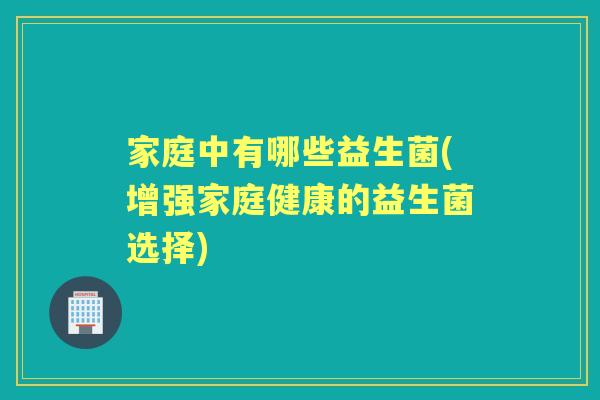 家庭中有哪些益生菌(增强家庭健康的益生菌选择) 家庭中有哪些益生菌(增强家庭健康的益生菌选择)