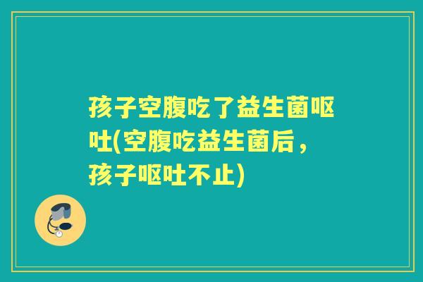 孩子空腹吃了益生菌(空腹吃益生菌后,孩子不止) 孩子空腹吃了益生菌(空腹吃益生菌后,孩子不止)