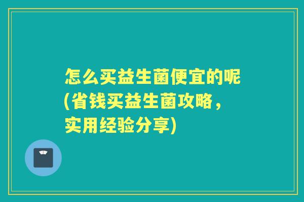 怎么买益生菌便宜的呢(省钱买益生菌攻略,实用经验分享) 怎么买益生菌便宜的呢(省钱买益生菌攻略,实用经验分享)