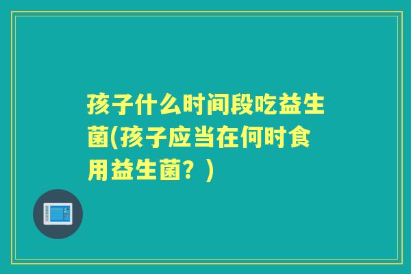 孩子什么时间段吃益生菌(孩子应当在何时食用益生菌？)
