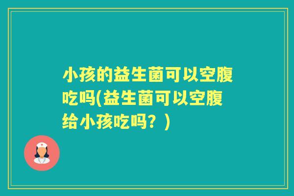 小孩的益生菌可以空腹吃吗(益生菌可以空腹给小孩吃吗?) 小孩的益生菌可以空腹吃吗(益生菌可以空腹给小孩吃吗?)