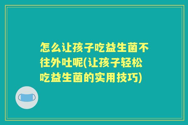 怎么让孩子吃益生菌不往外吐呢(让孩子轻松吃益生菌的实用技巧)