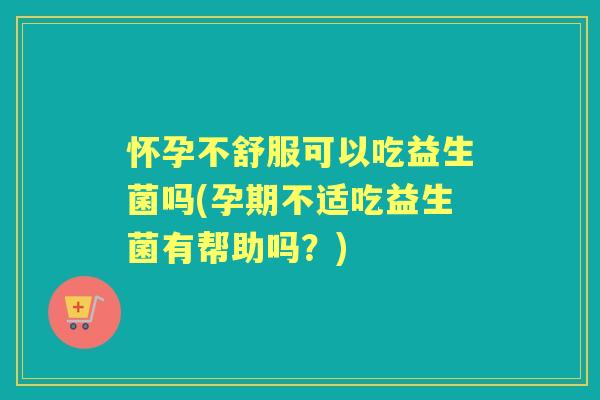 怀孕不舒服可以吃益生菌吗(孕期不适吃益生菌有帮助吗?) 怀孕不舒服可以吃益生菌吗(孕期不适吃益生菌有帮助吗?)