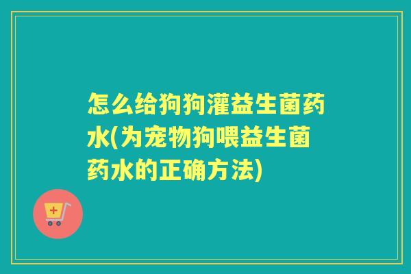 怎么给狗狗灌益生菌药水(为宠物狗喂益生菌药水的正确方法) 怎么给狗狗灌益生菌药水(为宠物狗喂益生菌药水的正确方法)
