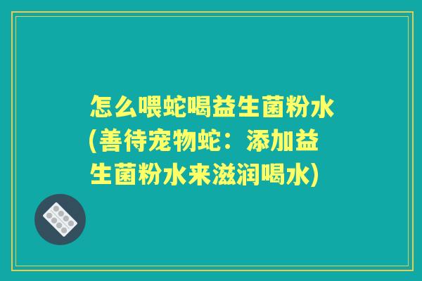 怎么喂蛇喝益生菌粉水(善待宠物蛇：添加益生菌粉水来滋润喝水)