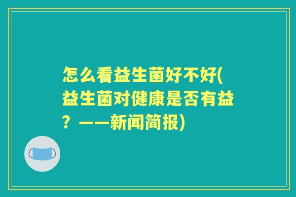 怎么看益生菌好不好(益生菌对健康是否有益?——新闻简报) 怎么看益生菌好不好(益生菌对健康是否有益?——新闻简报)
