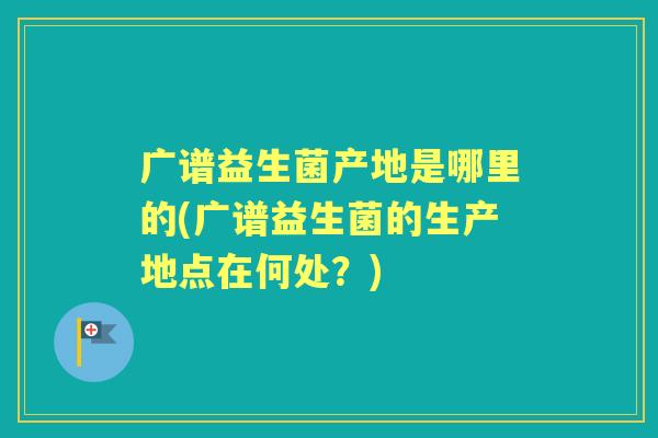 广谱益生菌产地是哪里的(广谱益生菌的生产地点在何处?) 广谱益生菌产地是哪里的(广谱益生菌的生产地点在何处?)