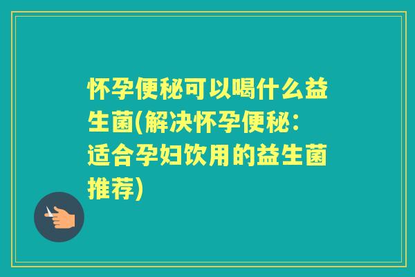 怀孕可以喝什么益生菌(解决怀孕：适合孕妇饮用的益生菌推荐)