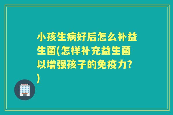 小孩生好后怎么补益生菌(怎样补充益生菌以增强孩子的力?) 小孩生好后怎么补益生菌(怎样补充益生菌以增强孩子的力?)