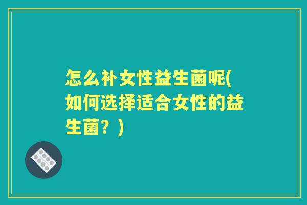 怎么补女性益生菌呢(如何选择适合女性的益生菌?) 怎么补女性益生菌呢(如何选择适合女性的益生菌?)