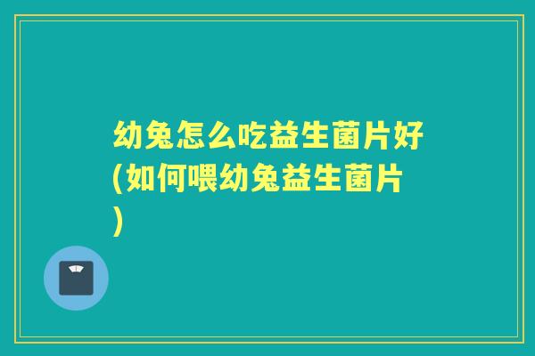 幼兔怎么吃益生菌片好(如何喂幼兔益生菌片)
