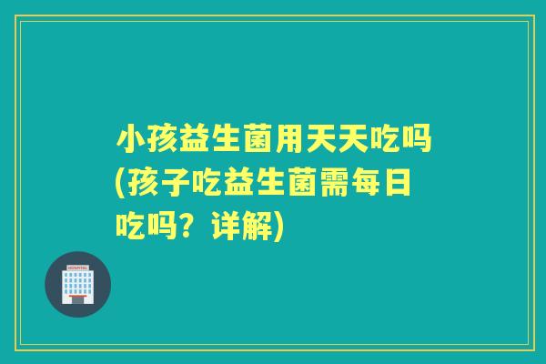小孩益生菌用天天吃吗(孩子吃益生菌需每日吃吗?详解) 小孩益生菌用天天吃吗(孩子吃益生菌需每日吃吗?详解)