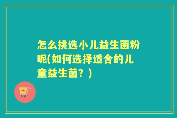 怎么挑选小儿益生菌粉呢(如何选择适合的儿童益生菌?) 怎么挑选小儿益生菌粉呢(如何选择适合的儿童益生菌?)
