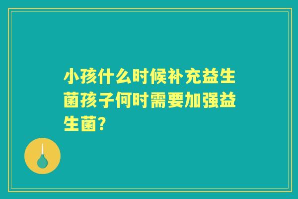 小孩什么时候补充益生菌孩子何时需要加强益生菌? 小孩什么时候补充益生菌孩子何时需要加强益生菌?
